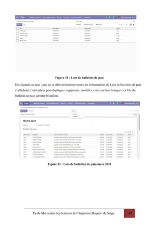 École Marocaine des Sciences de l’Ingénieur| Rapport de Stage 49
Figure 31 : Lots de bulletins de paie
En cliquant sur une ligne de la table précédente toutes les informations du Lots de bulletins de paie
s’affichent, l’utilisateur peut dupliquer, supprimer, modifier, créer ou bien marquer les lots du
bulletin de paie comme brouillon.
Figure 32 : Lots de bulletins de paie/mars 2022
 