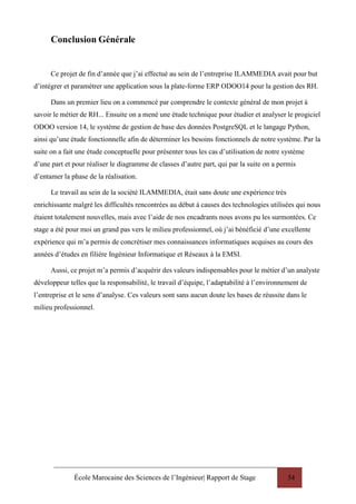École Marocaine des Sciences de l’Ingénieur| Rapport de Stage 54
Conclusion Générale
Ce projet de fin d’année que j’ai effectué au sein de l’entreprise ILAMMEDIA avait pour but
d’intégrer et paramétrer une application sous la plate-forme ERP ODOO14 pour la gestion des RH.
Dans un premier lieu on a commencé par comprendre le contexte général de mon projet à
savoir le métier de RH... Ensuite on a mené une étude technique pour étudier et analyser le progiciel
ODOO version 14, le système de gestion de base des données PostgreSQL et le langage Python,
ainsi qu’une étude fonctionnelle afin de déterminer les besoins fonctionnels de notre système. Par la
suite on a fait une étude conceptuelle pour présenter tous les cas d’utilisation de notre système
d’une part et pour réaliser le diagramme de classes d’autre part, qui par la suite on a permis
d’entamer la phase de la réalisation.
Le travail au sein de la société ILAMMEDIA, était sans doute une expérience très
enrichissante malgré les difficultés rencontrées au début à causes des technologies utilisées qui nous
étaient totalement nouvelles, mais avec l’aide de nos encadrants nous avons pu les surmontées. Ce
stage a été pour moi un grand pas vers le milieu professionnel, où j’ai bénéficié d’une excellente
expérience qui m’a permis de concrétiser mes connaissances informatiques acquises au cours des
années d’études en filière Ingénieur Informatique et Réseaux à la EMSI.
Aussi, ce projet m’a permis d’acquérir des valeurs indispensables pour le métier d’un analyste
développeur telles que la responsabilité, le travail d’équipe, l’adaptabilité à l’environnement de
l’entreprise et le sens d’analyse. Ces valeurs sont sans aucun doute les bases de réussite dans le
milieu professionnel.
 