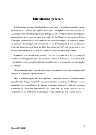 10
Rapport PFE 2021
Introduction générale
L’informatique représente l’évolution la plus importante et la plus innovante qui a marqué
le monde entier. Elle vient nous apporter de multiples choses pour faciliter notre mode de vie.
Aucun domaine n'est resté étranger à cette stratégie qui offre tant de services aussi bien pour la
communication et le marketing pour notre projet de fin d’études. Le e-commerce désigne
l’échangent commerciales qui se fait au niveau des media électronique. Les débuts et le progrès
du commerce électronique sont extrêmement liés au développement et à la généralisation
d'Internet. Revenons tout d'abord au début du e-commerce, il n'existe pas de date précise
concernant le lancement de ces activités commerciales sur Internet ou autres médias.
Cependant, une certitude reste présente, c'est que la création et le développement du
commerce électronique sont liés à des évolutions techniques du réseau, à l’avancement de la
vente à distance, mais aussi, à l'évolution même de la société et à son ouverture sur les nouvelles
technologies.
Notre rapport décrivant le travail réalisé durant ce projet de fin de formation comporte trois
chapitres. Ce rapport est reparti comme suit :
Dans le premier chapitre, nous allons présenter l’entreprise d’accueil et introduire l’étude
préalable. Dans le deuxième chapitre nous allons effectuer une analyse des différents besoins
concentrant sur la spécification des besoins notamment fonctionnels, cela nous permettra
d’identifier les différentes fonctionnalités de l’application qui seront détaillées par les
diagrammes de cas d’utilisation et consacrées à l’étude conceptuelle de la solution retenue.
 