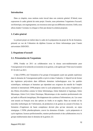 12
Rapport PFE 2021
Introduction
Dans ce chapitre, nous mettons notre travail dans son contexte général. D’abord, nous
exposerons le cadre général de notre projet. Ensuite, nous présentons l’organisme d’accueil,
son historique, son organigramme, ses ressources ainsi que ses différentes missions. Enfin, nous
allons étudier l’existant, le critiquer et finir par donner la solution proposée.
1. Cadre général
Le présent projet est réalisé dans le cadre de la préparation du projet de fin de formation,
présenté en vue de l’obtention du diplôme License en Génie informatique pour l’année
universitaire 2020/2021.
2. Organisme d’accueil
2.1. Présentation de l’organisme
EPM, Fondée en 2011 en collaboration avec le réseau euro-méditerranéen pour
l’enseignement et la recherche en économie et en gestion, a été agréée par l’Etat sous le numéro
N° 03-2013 en 2013.
L’idée d’EPM a été l’émanation d’un groupe d’enseignants ayant une grande expérience
dans le domaine de l’enseignement public et privé et dans l’industrie. L’objectif est de former
des ingénieurs polyvalents dans différents domaines technologiques avec les qualités
scientifiques, techniques et humaines qui répondent aux exigences du marché de l’emploi
national et international. EPM propose outre le cycle préparatoire, des cycles d’ingénieurs et
des filières diversifiées comme le Génie Informatique, Génie Industriel et logistique, Génie
Mécanique, Génie Civil, Génie Electrique, Mécatronique et des mastères professionnels tels
qu’audit et efficacité énergétique, Développement des systèmes d’informations, etc. Les cours
sont assurés en Français avec des options en Arabe et en anglais. Dans un monde où les
nouvelles technologies de l’information, de production et de gestion ne cessent d’évoluer, la
formation d’ingénieurs de haute compétence devient plus qu’une nécessité, un enjeu
stratégique. L’EPM, pluridisciplinaire, couvre les domaines d’études : cycle préparatoire et
cycle ingénieur, licences professionnelles, masters professionnels et des collaborations avec le
groupe méditerranéen dans le domaine de la gestion. [1]
 