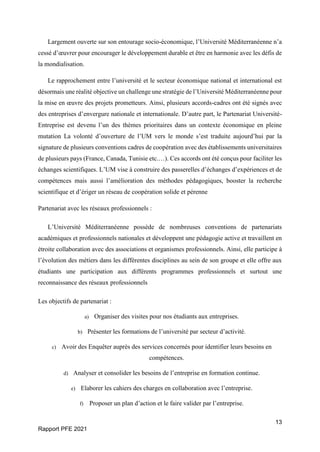 13
Rapport PFE 2021
Largement ouverte sur son entourage socio-économique, l’Université Méditerranéenne n’a
cessé d’œuvrer pour encourager le développement durable et être en harmonie avec les défis de
la mondialisation.
Le rapprochement entre l’université et le secteur économique national et international est
désormais une réalité objective un challenge une stratégie de l’Université Méditerranéenne pour
la mise en œuvre des projets prometteurs. Ainsi, plusieurs accords-cadres ont été signés avec
des entreprises d’envergure nationale et internationale. D’autre part, le Partenariat Université-
Entreprise est devenu l’un des thèmes prioritaires dans un contexte économique en pleine
mutation La volonté d’ouverture de l’UM vers le monde s’est traduite aujourd’hui par la
signature de plusieurs conventions cadres de coopération avec des établissements universitaires
de plusieurs pays (France, Canada, Tunisie etc.…). Ces accords ont été conçus pour faciliter les
échanges scientifiques. L’UM vise à construire des passerelles d’échanges d’expériences et de
compétences mais aussi l’amélioration des méthodes pédagogiques, booster la recherche
scientifique et d’ériger un réseau de coopération solide et pérenne
Partenariat avec les réseaux professionnels :
L’Université Méditerranéenne possède de nombreuses conventions de partenariats
académiques et professionnels nationales et développent une pédagogie active et travaillent en
étroite collaboration avec des associations et organismes professionnels. Ainsi, elle participe à
l’évolution des métiers dans les différentes disciplines au sein de son groupe et elle offre aux
étudiants une participation aux différents programmes professionnels et surtout une
reconnaissance des réseaux professionnels
Les objectifs de partenariat :
a) Organiser des visites pour nos étudiants aux entreprises.
b) Présenter les formations de l’université par secteur d’activité.
c) Avoir des Enquêter auprès des services concernés pour identifier leurs besoins en
compétences.
d) Analyser et consolider les besoins de l’entreprise en formation continue.
e) Elaborer les cahiers des charges en collaboration avec l’entreprise.
f) Proposer un plan d’action et le faire valider par l’entreprise.
 