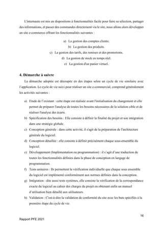 16
Rapport PFE 2021
L'internaute est mis en dispositions à fonctionnalités facile pour faire sa sélection, partager
des informations, et passer des commandes directement via le site, nous allons alors développer
un site e-commerce offrant les fonctionnalités suivantes :
a) La gestion des comptes clients.
b) La gestion des produits.
c) La gestion des tarifs, des remises et des promotions.
d) La gestion de stock en temps réel.
e) La gestion d'un panier virtuel.
4. Démarche à suivre
La démarche adoptée est découpée en des étapes selon un cycle de vie similaire avec
l’application. Le cycle de vie suivi pour réaliser un site e-commercial, comprend généralement
les activités suivantes :
a) Etude de l’existant : cette étape est réalisée avant l'initialisation du changement et elle
permet de préparer l'analyse de toutes les besoins nécessaires de la solution cible et de
réaliser l'analyse des écarts.
b) Spécification des besoins : Elle consiste à définir la finalité du projet et son intégration
dans une stratégie globale.
c) Conception générale : dans cette activité, il s'agit de la préparation de l'architecture
générale du logiciel.
d) Conception détaillée : elle consiste à définir précisément chaque sous-ensemble du
logiciel.
e) Développement (Implémentation ou programmation) : il s’agit d’une traduction de
toutes les fonctionnalités définies dans la phase de conception en langage de
programmation.
f) Tests unitaires : Ils permettent la vérification individuelle que chaque sous ensemble
du logiciel est implémenté conformément aux normes définies dans la conception.
g) Intégration : dite aussi tests systèmes, elle consiste la vérification de la correspondance
exacte du logiciel au cahier des charges du projet en obtenant enfin un manuel
d’utilisation bien détaillé aux utilisateurs.
h) Validation : C'est-à-dire la validation de conformité du site avec les buts spécifiés à la
première étape du cycle de vie.
 