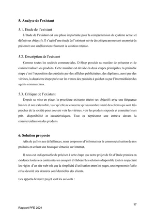 17
Rapport PFE 2021
5. Analyse de l’existant
5.1. Etude de l’existant
L’étude de l’existant est une phase importante pour la compréhension du système actuel et
définir ses objectifs. Il s’agit d’une étude de l’existant suivie de critique permettant un projet de
présenter une amélioration résument la solution retenue.
5.2. Description de l'existant
Comme toutes les sociétés commerciales, D-Shop possède sa manière de présenter et de
commercialiser ses produits. Cette manière est divisée en deux étapes principales, la première
étape c’est l’exposition des produits par des affiches publicitaires, des dépliants, aussi par des
vitrines, la deuxième étape parle sur les ventes des produits à guichet ou par l’intermédiaire des
agents commerciaux.
5.3. Critique de l’existant
Depuis sa mise en place, la procédure existante atteint ses objectifs avec une fréquence
limitée et non extensible, voir qu’elle ne concerne qu’un nombre limité des clients qui sont très
proches de la société pour pouvoir voir les vitrines, voir les produits exposés et connaitre leurs
prix, disponibilité et caractéristiques. Tout ça représente une entrave devant la
commercialisation des produits.
6. Solution proposée
Afin de pallier aux défaillances, nous proposons d’informatiser la commercialisation de nos
produits en créant une boutique virtuelle sur Internet.
Il nous est indispensable de préciser à cette étape que notre projet de fin d’étude prendra en
évidence toutes ces contraintes en essayant d’élaborer les solutions disponible tout en respectant
les règles d’un site web tels que la simplicité d’utilisation entre les pages, une ergonomie fiable
et la sécurité des données confidentielles des clients.
Les apports de notre projet sont les suivants :
 