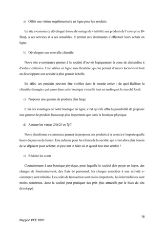 18
Rapport PFE 2021
a) Offrir une vitrine supplémentaire en ligne pour les produits
Le site e-commerce développé donne davantage de visibilité aux produits de l’entreprise D-
Shop, à ses services et à ses actualités. Il permet aux internautes d’effectuer leurs achats en
ligne.
b) Développer une nouvelle clientèle
Notre site e-commerce permet à la société d’ouvrir logiquement la zone de chalandise à
d'autres territoires. Une vitrine en ligne sans frontière, qui lui permet d’ancrer localement tout
en développant son activité à plus grande échelle.
En effet, ses produits peuvent être visibles dans le monde entier : de quoi fidéliser la
clientèle étrangère qui passe dans cette boutique virtuelle tout en renforçant le marché local.
c) Proposer une gamme de produits plus large
L’un des avantages de notre boutique en ligne, c’est qu’elle offre la possibilité de proposer
une gamme de produits beaucoup plus importante que dans la boutique physique.
d) Assurer les ventes 24h/24 et 7j/7
Notre plateforme e-commerce permet de proposer des produits à la vente à n’importe quelle
heure du jour ou de la nuit. Une aubaine pour les clients de la société, qui n’ont alors plus besoin
de se déplacer pour acheter, et peuvent le faire où et quand bon leur semble !
e) Réduire les couts
Contrairement à une boutique physique, pour laquelle la société doit payer un loyer, des
charges de fonctionnement, des frais de personnel, les charges associées à une activité e-
commerce sont réduites. Les coûts de transaction sont moins importants, les intermédiaires sont
moins nombreux, donc la société peut pratiquer des prix plus attractifs par le biais du site
développé.
 