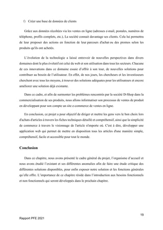 19
Rapport PFE 2021
f) Créer une base de données de clients
Grâce aux données récoltées via les ventes en ligne (adresses e-mail, postales, numéros de
téléphone, profils complets, etc.), La société connait davantage ses clients. Cela lui permettra
de leur proposer des actions en fonction de leur parcours d'achat ou des promos selon les
produits qu'ils ont achetés.
L’évolution de la technologie a laissé entrevoir de nouvelles perspectives dans divers
domaines dont le plus évolutif est celui du web et son utilisation dans tous les secteurs. Chacune
de ces innovations dans ce domaine essaie d’offrir à son tour, de nouvelles solutions pour
contribuer au besoin de l’utilisateur. En effet, de nos jours, les chercheurs et les investisseurs
cherchent avec tous les moyens, à trouver des solutions adéquates pour les utilisateurs et encore
améliorer une solution déjà existante.
Dans ce cadre, et afin de surmonter les problèmes rencontrés par la société D-Shop dans la
commercialisation de ses produits, nous allons informatiser son processus de ventes de produit
en développant pour son compte un site e-commerce de ventes en ligne.
En conclusion, ce projet a pour objectif de diriger et mettre les gens vers le bon choix lors
d'achats d'articles à travers les fiches techniques détaillé et compréhensif, ainsi que la simplicité
de commerce à travers le visionnage de l'article n'importe où. C'est à dire, développer une
application web qui permet de mettre en disposition tous les articles d'une manière simple,
compréhensif, facile et accessible pour tout le monde.
Conclusion
Dans ce chapitre, nous avons présenté le cadre général du projet, l’organisme d’accueil et
nous avons étudié l’existant et ses différentes anomalies afin de faire une étude critique des
différentes solutions disponibles, pour enfin exposer notre solution et les fonctions générales
qu’elle offre. L’importance de ce chapitre réside dans l’introduction aux besoins fonctionnels
et non fonctionnels qui seront développés dans le prochain chapitre.
 