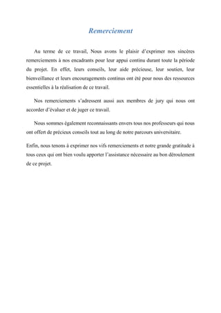 Remerciement
Au terme de ce travail, Nous avons le plaisir d’exprimer nos sincères
remerciements à nos encadrants pour leur appui continu durant toute la période
du projet. En effet, leurs conseils, leur aide précieuse, leur soutien, leur
bienveillance et leurs encouragements continus ont été pour nous des ressources
essentielles à la réalisation de ce travail.
Nos remerciements s’adressent aussi aux membres de jury qui nous ont
accorder d’évaluer et de juger ce travail.
Nous sommes également reconnaissants envers tous nos professeurs qui nous
ont offert de précieux conseils tout au long de notre parcours universitaire.
Enfin, nous tenons à exprimer nos vifs remerciements et notre grande gratitude à
tous ceux qui ont bien voulu apporter l’assistance nécessaire au bon déroulement
de ce projet.
 