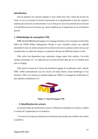 21
Rapport PFE 2021
Introduction
Afin de proposer une solution adéquate, il nous faudra bien faire l’étude des besoins du
client, et ceci en recensant les besoins fonctionnels et en appréhendant la liste des exigences
traduites par les besoins non fonctionnels. Ceci se fera par la suite d’une identification d’acteurs
et la définition de tous les besoins qui seront modélisés par le diagramme de cas d’utilisation
général.
1. Méthodologie de conception UML
UML (Unified Modeling Langage) est un langage d'analyse et de conception orienté objet
défini par l'OMG (Object Management Group) et aussi considéré comme une méthode
permettant la mise en schéma structuré de la relation entre divers systèmes (client-serveur, par
exemple) dans un cahier des charges et ça permet la découpe de différentes parties à coder.
UML utilise des diagrammes pour représenter chaque aspect d'un système c’est-à-dire
statique, dynamique, etc., en s'appuyant sur la notion d'orienté objet qui est un véritable atout
pour ce langage.
UML étant le résultat de la fusion de précédents langages de modélisation objet : Booch,
OMT, OOSE principalement issu des travaux de Grady Booch, James Rumbaugh et Ivar
Jacobson, UML est à présent un standard adopté par l'OMG et le langage de modélisation le
plus répandu mondialement. [3]
Figure 2 : logo du langage UML
2. Identification des acteurs
La première étape de modélisation consiste la définition du périmètre du système, à définir
le contour de l’organisation et à le modéliser.
Un acteur est un type qui représente une abstraction qui réside juste en dehors du système
à modéliser.
 