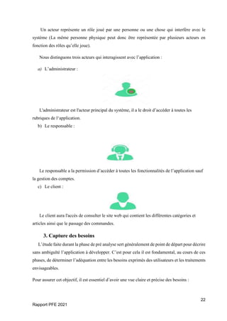 22
Rapport PFE 2021
Un acteur représente un rôle joué par une personne ou une chose qui interfère avec le
système (La même personne physique peut donc être représentée par plusieurs acteurs en
fonction des rôles qu’elle joue).
Nous distinguons trois acteurs qui interagissent avec l’application :
a) L’administrateur :
L'administrateur est l'acteur principal du système, il a le droit d’accéder à toutes les
rubriques de l‘application.
b) Le responsable :
Le responsable a la permission d’accéder à toutes les fonctionnalités de l’application sauf
la gestion des comptes.
c) Le client :
Le client aura l'accès de consulter le site web qui contient les différentes catégories et
articles ainsi que le passage des commandes.
3. Capture des besoins
L’étude faite durant la phase de pré analyse sert généralement de point de départ pour décrire
sans ambiguïté l’application à développer. C’est pour cela il est fondamental, au cours de ces
phases, de déterminer l’adéquation entre les besoins exprimés des utilisateurs et les traitements
envisageables.
Pour assurer cet objectif, il est essentiel d’avoir une vue claire et précise des besoins :
 
