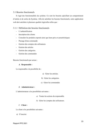 23
Rapport PFE 2021
3.1 Besoins fonctionnels
Il s'agit des fonctionnalités du système. Ce sont les besoins spécifiant un comportement
d’entrée et de sortie du Système. Afin de satisfaire les besoins fonctionnels, notre application
web doit satisfaire à plusieurs qualités logicielles telles que :
3.1.1 Définition des besoins fonctionnels
- L’authentification
- Inscription des clients
- Consulter les produits exposés ainsi que leurs prix et caractéristiques
- Passage d'une commande
- Gestion des comptes des utilisateurs
- Gestion des articles
- Gestion des catégories
- Gestion des commandes
Besoins fonctionnels par acteur :
A. Responsable :
Le responsable a la possibilité de :
a) Gérer les articles.
b) Gérer les catégories.
c) Gérer les commandes
B. Administrateur :
L’administrateur a les possibilités suivantes :
a) Toutes les actions du responsable.
b) Gérer les comptes des utilisateurs.
C. Client :
Le client a les possibilités suivantes :
a) S’inscrire
 