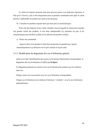 24
Rapport PFE 2021
Le client est toujours anonyme mais pour pouvoir passer à un stade plus rigoureux, il
faut qu’il s’inscrive, cela se fait uniquement pour la première commande mais après le client
pourras s’authentifier en mettant son email et mot de passe.
b) Consulter les produits exposés ainsi que leurs prix et caractéristiques
Notre site doit disposer d’une vitrine virtuelle à travers laquelle le client peut consulter
une grande variété des produits, il sera donc indispensable d’y présenter les prix et les
caractéristiques pour faciliter la tâche sur la sélection du produit à acheter.
c) Passer une commande
Après le choix d’un produit le client doit mentionner la quantité qui s’ajoute
automatiquement à sa sélection avec le prix unitaire et le prix total.
3.1.2. Modélisation du diagramme des cas d’utilisations général
Après avoir fait l’identifications des acteurs et les besoins fonctionnels correspondants, le
diagramme des cas d’utilisation est défini par la figure.
Ce diagramme présente les acteurs et les cas d’utilisation du système avec les relations
entre eux.
Chaque acteur est en association avec les cas d’utilisation correspondants.
Chaque cas d’utilisation est en relation d’inclusion <<include>> avec le cas d’utilisation
authentification.
 