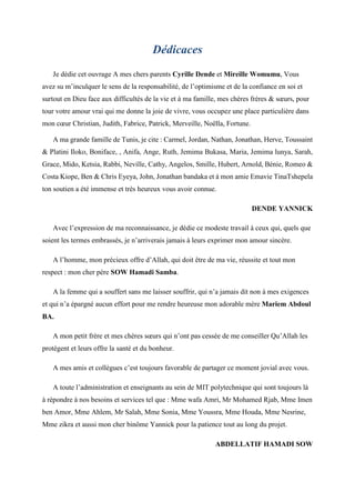 Dédicaces
Je dédie cet ouvrage A mes chers parents Cyrille Dende et Mireille Womumu, Vous
avez su m’inculquer le sens de la responsabilité, de l’optimisme et de la confiance en soi et
surtout en Dieu face aux difficultés de la vie et à ma famille, mes chères frères & sœurs, pour
tour votre amour vrai qui me donne la joie de vivre, vous occupez une place particulière dans
mon cœur Christian, Judith, Fabrice, Patrick, Merveille, Noëlla, Fortune.
A ma grande famille de Tunis, je cite : Carmel, Jordan, Nathan, Jonathan, Herve, Toussaint
& Platini Iloko, Boniface, , Anifa, Ange, Ruth, Jemima Bukasa, Maria, Jemima lunya, Sarah,
Grace, Mido, Ketsia, Rabbi, Neville, Cathy, Angelos, Smille, Hubert, Arnold, Bénie, Romeo &
Costa Kiope, Ben & Chris Eyeya, John, Jonathan bandaka et à mon amie Emavie TinaTshepela
ton soutien a été immense et très heureux vous avoir connue.
DENDE YANNICK
Avec l’expression de ma reconnaissance, je dédie ce modeste travail à ceux qui, quels que
soient les termes embrassés, je n’arriverais jamais à leurs exprimer mon amour sincère.
A l’homme, mon précieux offre d’Allah, qui doit être de ma vie, réussite et tout mon
respect : mon cher père SOW Hamadi Samba.
A la femme qui a souffert sans me laisser souffrir, qui n’a jamais dit non à mes exigences
et qui n’a épargné aucun effort pour me rendre heureuse mon adorable mère Mariem Abdoul
BA.
A mon petit frère et mes chères sœurs qui n’ont pas cessée de me conseiller Qu’Allah les
protègent et leurs offre la santé et du bonheur.
A mes amis et collègues c’est toujours favorable de partager ce moment jovial avec vous.
A toute l’administration et enseignants au sein de MIT polytechnique qui sont toujours là
à répondre à nos besoins et services tel que : Mme wafa Amri, Mr Mohamed Rjab, Mme Imen
ben Amor, Mme Ahlem, Mr Salah, Mme Sonia, Mme Youssra, Mme Houda, Mme Nesrine,
Mme zikra et aussi mon cher binôme Yannick pour la patience tout au long du projet.
ABDELLATIF HAMADI SOW
 