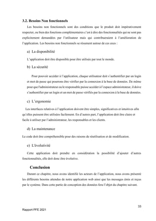 33
Rapport PFE 2021
3.2. Besoins Non fonctionnels
Les besoins non fonctionnels sont des conditions que le produit doit impérativement
respecter, ou bien des fonctions complémentaires c’est à dire des fonctionnalités qui ne sont pas
explicitement demandées par l’utilisateur mais qui contribueraient à l’amélioration de
l’application. Les besoins non fonctionnels se résument autour de ces axes :
a) La disponibilité
L’application doit être disponible pour être utilisée par tout le monde.
b) La sécurité
Pour pouvoir accéder à l’application, chaque utilisateur doit s’authentifier par un login
et mot de passe qui pourrons être vérifier par la connexion à la base de données. De même
pour que l'administrateur ou le responsable puisse accéder à l’espace administrateur, il doive
s’authentifier par un login et un mot de passe vérifiés par la connexion à la base de données.
c) L’ergonomie
Les interfaces relatives à l’application doivent être simples, significatives et intuitives afin
qu’elles puissent être utilisées facilement. En d’autres part, l’application doit être claire et
facile à utiliser par l’administrateur, les responsables et les clients.
d) La maintenance
Le code doit être compréhensible pour des raisons de réutilisation et de modification.
e) L'évolutivité
Cette application doit prendre en considération la possibilité d’ajouter d’autres
fonctionnalités, elle doit donc être évolutive.
Conclusion
Durant ce chapitre, nous avons identifié les acteurs de l’application, nous avons présenté
les différents besoins attendus de notre application web ainsi que les messages émis et reçus
par le système. Dans cette partie de conception des données fera l’objet du chapitre suivant.
 