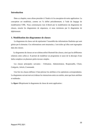 35
Rapport PFE 2021
Introduction
Dans ce chapitre, nous allons procéder à l’étude et à la conception de notre application. La
conception est modélisée, comme on l’a défini précédemment, à l’aide du langage de
modélisation UML. Nous commençons tout d’abord par la modélisation du diagramme de
classes, ensuite les diagrammes de séquences, et nous terminons par le diagramme de
déploiement.
1. Modélisation des diagrammes de classes
Le diagramme de classe sert de représenter l’ensemble des informations finalisées qui sont
gérées par le domaine. Ces informations sont structurées, c’est-à-dire qu’elles sont regroupées
dans des classes.
Le diagramme de classes est un schéma utilisé illustratif des classes, ainsi que les différentes
relations entre celles-ci. Il permet de modéliser un programme et aussi de la découpe d’une
tâche complexe en plusieurs petits travaux simples.
Les classes principales suivantes : Utilisateur, Administrateur, Responsable, Client,
Catégorie, Article, Commande.
Une fois les classes définies il faut préciser les attributs et les opérations correspondantes.
Le diagramme suivant met en évidence les interactions entre ces entités, ainsi que leurs attributs
et méthodes.
La figure 13représente le diagramme de classe de notre application :
 