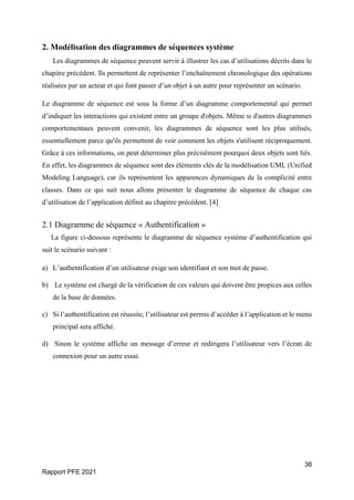 38
Rapport PFE 2021
2. Modélisation des diagrammes de séquences système
Les diagrammes de séquence peuvent servir à illustrer les cas d’utilisations décrits dans le
chapitre précédent. Ils permettent de représenter l’enchaînement chronologique des opérations
réalisées par un acteur et qui font passer d’un objet à un autre pour représenter un scénario.
Le diagramme de séquence est sous la forme d’un diagramme comportemental qui permet
d’indiquer les interactions qui existent entre un groupe d'objets. Même si d'autres diagrammes
comportementaux peuvent convenir, les diagrammes de séquence sont les plus utilisés,
essentiellement parce qu'ils permettent de voir comment les objets s'utilisent réciproquement.
Grâce à ces informations, on peut déterminer plus précisément pourquoi deux objets sont liés.
En effet, les diagrammes de séquence sont des éléments clés de la modélisation UML (Unified
Modeling Language), car ils représentent les apparences dynamiques de la complicité entre
classes. Dans ce qui suit nous allons présenter le diagramme de séquence de chaque cas
d’utilisation de l’application définit au chapitre précédent. [4]
2.1 Diagramme de séquence « Authentification »
La figure ci-dessous représente le diagramme de séquence système d’authentification qui
suit le scénario suivant :
a) L’authentification d’un utilisateur exige son identifiant et son mot de passe.
b) Le système est chargé de la vérification de ces valeurs qui doivent être propices aux celles
de la base de données.
c) Si l’authentification est réussite, l’utilisateur est permis d’accéder à l’application et le menu
principal sera affiché.
d) Sinon le système affiche un message d’erreur et redirigera l’utilisateur vers l’écran de
connexion pour un autre essai.
 