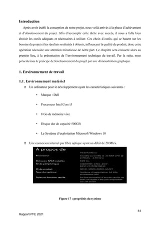 44
Rapport PFE 2021
Introduction
Après avoir établi la conception de notre projet, nous voilà arrivés à la phase d’achèvement
et d’aboutissement du projet. Afin d’accomplir cette tâche avec succès, il nous a fallu bien
choisir les outils adéquats et nécessaires à utiliser. Ces choix d’outils, qui se basent sur les
besoins du projet et les résultats souhaités à obtenir, influencent la qualité du produit, donc cette
opération nécessite une attention minutieuse de notre part. Ce chapitre sera consacré alors au
premier lieu, à la présentation de l’environnement technique du travail. Par la suite, nous
présenterons le principe de fonctionnement du projet par une démonstration graphique.
1. Environnement de travail
1.1. Environnement matériel
Un ordinateur pour le développement ayant les caractéristiques suivantes :
• Marque : Dell
• Processeur Intel Core i5
• 8 Go de mémoire vive
• Disque dur de capacité 500GB
• Le Système d’exploitation Microsoft Windows 10
Une connexion internet par fibre optique ayant un débit de 20 Mb/s.
Figure 17 : propriétés du système
 