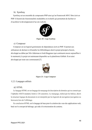 46
Rapport PFE 2021
b) Symfony
Symfony est un ensemble de composants PHP ainsi qu’un Framework MVC libre écrit en
PHP. Il fournit des fonctionnalités modulables et évolutifs qui permettent de faciliter et
d’accélérer le développement d’un site web.[6]
Figure 20 : Logo Symfony
c) Composer
Composer est un logiciel gestionnaire de dépendances écrit en PHP. Il permet aux
utilisateurs de déclarer et d'installer les bibliothèques dont le projet principal a besoin,
développé au début par Nils Alderman et Jordi Boggiano (qui continuent encore aujourd'hui à
le maintenir), le projet est maintenant disponible sur la plateforme GitHub. Il est ainsi
développé par toute une communauté.[7]
Figure 21 : Logo Composer
1.2.3. Langages utilisés
a) HTML
Le langage HTML est un langage de marquage de description de données qui ne connait que
l’alphabet ASCII standard, limité à 128 caractères. Le marquage, réalisé par les balises, décrit
la structure logique du document et est interprété par les logiciels de navigation (navigation ou
browsers) lors de l’affichage.
En conclusion HTML est le langage de base pour la création des vues des applications web,
basé sur le concept de balisage, qui aide à la structuration de contenu.
 