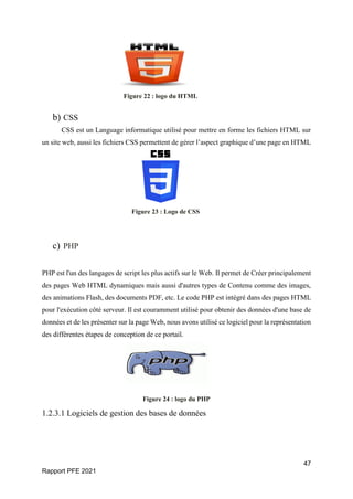 47
Rapport PFE 2021
Figure 22 : logo du HTML
b) CSS
CSS est un Language informatique utilisé pour mettre en forme les fichiers HTML sur
un site web, aussi les fichiers CSS permettent de gérer l’aspect graphique d’une page en HTML
Figure 23 : Logo de CSS
c) PHP
PHP est l'un des langages de script les plus actifs sur le Web. Il permet de Créer principalement
des pages Web HTML dynamiques mais aussi d'autres types de Contenu comme des images,
des animations Flash, des documents PDF, etc. Le code PHP est intégré dans des pages HTML
pour l'exécution côté serveur. Il est couramment utilisé pour obtenir des données d'une base de
données et de les présenter sur la page Web, nous avons utilisé ce logiciel pour la représentation
des différentes étapes de conception de ce portail.
Figure 24 : logo du PHP
1.2.3.1 Logiciels de gestion des bases de données
 