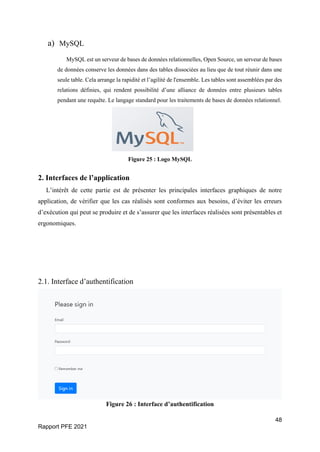 48
Rapport PFE 2021
a) MySQL
MySQL est un serveur de bases de données relationnelles, Open Source, un serveur de bases
de données conserve les données dans des tables dissociées au lieu que de tout réunir dans une
seule table. Cela arrange la rapidité et l’agilité de l'ensemble. Les tables sont assemblées par des
relations définies, qui rendent possibilité d’une alliance de données entre plusieurs tables
pendant une requête. Le langage standard pour les traitements de bases de données relationnel.
Figure 25 : Logo MySQL
2. Interfaces de l’application
L’intérêt de cette partie est de présenter les principales interfaces graphiques de notre
application, de vérifier que les cas réalisés sont conformes aux besoins, d’éviter les erreurs
d’exécution qui peut se produire et de s’assurer que les interfaces réalisées sont présentables et
ergonomiques.
2.1. Interface d’authentification
Figure 26 : Interface d’authentification
 
