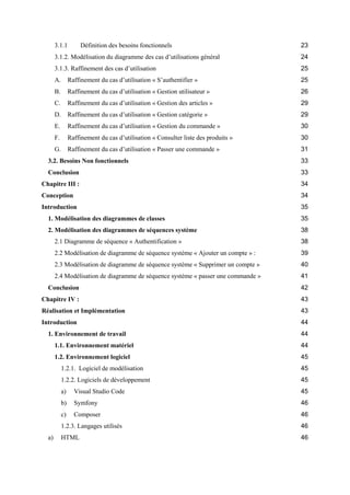 3.1.1 Définition des besoins fonctionnels 23
3.1.2. Modélisation du diagramme des cas d’utilisations général 24
3.1.3. Raffinement des cas d’utilisation 25
A. Raffinement du cas d’utilisation « S’authentifier » 25
B. Raffinement du cas d’utilisation « Gestion utilisateur » 26
C. Raffinement du cas d’utilisation « Gestion des articles » 29
D. Raffinement du cas d’utilisation « Gestion catégorie » 29
E. Raffinement du cas d’utilisation « Gestion du commande » 30
F. Raffinement du cas d’utilisation « Consulter liste des produits » 30
G. Raffinement du cas d’utilisation « Passer une commande » 31
3.2. Besoins Non fonctionnels 33
Conclusion 33
Chapitre III : 34
Conception 34
Introduction 35
1. Modélisation des diagrammes de classes 35
2. Modélisation des diagrammes de séquences système 38
2.1 Diagramme de séquence « Authentification » 38
2.2 Modélisation de diagramme de séquence système « Ajouter un compte » : 39
2.3 Modélisation de diagramme de séquence système « Supprimer un compte » 40
2.4 Modélisation de diagramme de séquence système « passer une commande » 41
Conclusion 42
Chapitre IV : 43
Réalisation et Implémentation 43
Introduction 44
1. Environnement de travail 44
1.1. Environnement matériel 44
1.2. Environnement logiciel 45
1.2.1. Logiciel de modélisation 45
1.2.2. Logiciels de développement 45
a) Visual Studio Code 45
b) Symfony 46
c) Composer 46
1.2.3. Langages utilisés 46
a) HTML 46
 