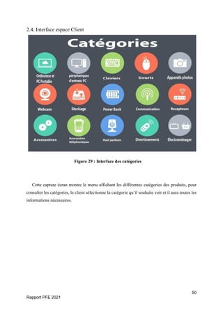 50
Rapport PFE 2021
2.4. Interface espace Client
Figure 29 : Interface des catégories
Cette capture écran montre le menu affichant les différentes catégories des produits, pour
consulter les catégories, le client sélectionne la catégorie qu’il souhaite voir et il aura toutes les
informations nécessaires.
 