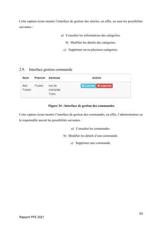 53
Rapport PFE 2021
Cette capture écran montre l’interface de gestion des articles, en effet, on aura les possibilités
suivantes :
a) Consulter les informations des catégories.
b) Modifier les détails des catégories.
c) Supprimer un ou plusieurs catégories.
2.9. Interface gestion commande
Figure 34 : Interface de gestion des commandes
Cette capture écran montre l’interface de gestion des commandes, en effet, l’administrateur ou
le responsable auront les possibilités suivantes :
a) Consulter les commandes.
b) Modifier les détails d’une commande.
c) Supprimer une commande.
 