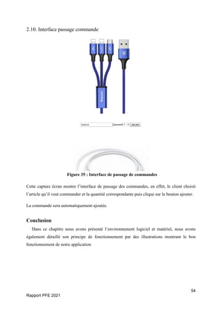 54
Rapport PFE 2021
2.10. Interface passage commande
Figure 35 : Interface de passage de commandes
Cette capture écran montre l’interface de passage des commandes, en effet, le client choisit
l’article qu’il veut commander et la quantité correspondante puis clique sur le bouton ajouter.
La commande sera automatiquement ajoutée.
Conclusion
Dans ce chapitre nous avons présenté l’environnement logiciel et matériel, nous avons
également détaillé son principe de fonctionnement par des illustrations montrant le bon
fonctionnement de notre application
 