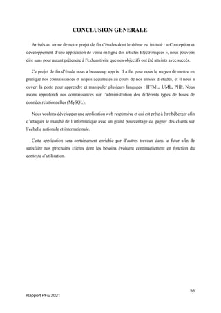 55
Rapport PFE 2021
CONCLUSION GENERALE
Arrivés au terme de notre projet de fin d'études dont le thème est intitulé : « Conception et
développement d’une application de vente en ligne des articles Electroniques », nous pouvons
dire sans pour autant prétendre à l'exhaustivité que nos objectifs ont été atteints avec succès.
Ce projet de fin d’étude nous a beaucoup appris. Il a fut pour nous le moyen de mettre en
pratique nos connaissances et acquis accumulés au cours de nos années d’études, et il nous a
ouvert la porte pour apprendre et manipuler plusieurs langages : HTML, UML, PHP. Nous
avons approfondi nos connaissances sur l’administration des différents types de bases de
données relationnelles (MySQL).
Nous voulons développer une application web responsive et qui est prête à être héberger afin
d’attaquer le marché de l’informatique avec un grand pourcentage de gagner des clients sur
l’échelle nationale et internationale.
Cette application sera certainement enrichie par d’autres travaux dans le futur afin de
satisfaire nos prochains clients dont les besoins évoluent continuellement en fonction du
contexte d’utilisation.
 