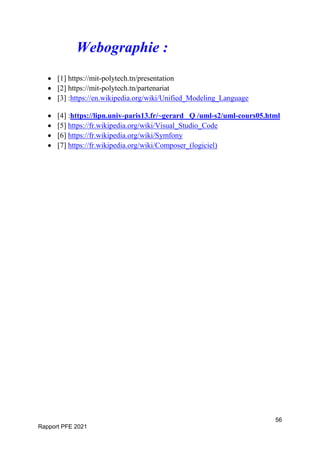 56
Rapport PFE 2021
Webographie :
 [1] https://mit-polytech.tn/presentation
 [2] https://mit-polytech.tn/partenariat
 [3] :https://en.wikipedia.org/wiki/Unified_Modeling_Language
 [4] :https://lipn.univ-paris13.fr/~gerard Q /uml-s2/uml-cours05.html
 [5] https://fr.wikipedia.org/wiki/Visual_Studio_Code
 [6] https://fr.wikipedia.org/wiki/Symfony
 [7] https://fr.wikipedia.org/wiki/Composer_(logiciel)
 