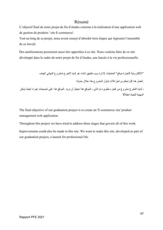 57
Rapport PFE 2021
Résumé
L’objectif final de notre projet de fin d’études consiste à la réalisation d’une application web
de gestion de produits ' site E-commerce'.
Tout au long de ce projet, nous avons essayé d’aborder trois étapes qui régissent l’ensemble
de ce travail.
Des améliorations pourraient aussi être apportées à ce site. Nous voulons faire de ce site
développé dans le cadre de notre projet de fin d’études, une lancée à la vie professionnelle.
‫الهدف‬ ‫النهائي‬ ‫لمشروع‬ ‫التخرج‬ ‫لدينا‬ ‫هو‬ ‫إنشاء‬ ‫تطبيق‬ ‫ويب‬ ‫إلدارة‬ ‫المنتجات‬ " ‫موق‬
‫ع‬ ‫التجارة‬ ‫"اإللكترونية‬
‫حاولنا‬ ‫خالل‬ ‫هذا‬ ‫المشروع‬ ‫تناول‬ ‫ثالث‬ ‫مراحل‬ ‫تحكم‬ ‫كل‬ ‫هذا‬ ‫العمل‬.
‫يمكن‬ ‫ًا‬‫ض‬‫أي‬ ‫إجراء‬ ‫تحسينات‬ ‫على‬ ‫هذا‬ ‫الموقع‬. ‫نريد‬ ‫أن‬ ‫نجعل‬ ‫هذا‬ ‫الموقع‬ ، ‫الذي‬ ‫تم‬ ‫تطويره‬ ‫كجزء‬ ‫من‬ ‫مشروع‬ ‫التخرج‬ ‫لدينا‬ ،
‫ا‬ً‫ق‬‫انطال‬ ‫للحياة‬ ‫المهنية‬
The final objective of our graduation project is to create an 'E-commerce site' product
management web application.
Throughout this project we have tried to address three stages that govern all of this work.
Improvements could also be made to this site. We want to make this site, developed as part of
our graduation project, a launch for professional life.
 