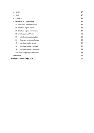 b) CSS 47
c) PHP 47
a) MySQL 48
2. Interfaces de l’application 48
2.1. Interface d’authentification 48
2.2. Interface espace admin 49
2.3. Interface espace responsable 49
2.4. Interface espace Client 50
2.5. Interface inscription client : 51
2.6. Interface gestion utilisateur 51
2.7. Interface gestion article 52
2.8. Interface gestion catégorie 52
2.9. Interface gestion commande 53
2.10. Interface passage commande 54
Conclusion 54
CONCLUSION GENERALE 55
 