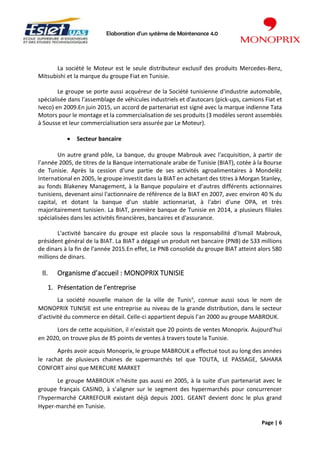 Elaboration d’un système de Maintenance 4.0
Page | 6
La société le Moteur est le seule distributeur exclusif des produits Mercedes-Benz,
Mitsubishi et la marque du groupe Fiat en Tunisie.
Le groupe se porte aussi acquéreur de la Société tunisienne d'industrie automobile,
spécialisée dans l'assemblage de véhicules industriels et d'autocars (pick-ups, camions Fiat et
Iveco) en 2009.En juin 2015, un accord de partenariat est signé avec la marque indienne Tata
Motors pour le montage et la commercialisation de ses produits (3 modèles seront assemblés
à Sousse et leur commercialisation sera assurée par Le Moteur).
• Secteur bancaire
Un autre grand pôle, La banque, du groupe Mabrouk avec l'acquisition, à partir de
l’année 2005, de titres de la Banque internationale arabe de Tunisie (BIAT), cotée à la Bourse
de Tunisie. Après la cession d'une partie de ses activités agroalimentaires à Mondelēz
International en 2005, le groupe investit dans la BIAT en achetant des titres à Morgan Stanley,
au fonds Blakeney Management, à la Banque populaire et d’autres différents actionnaires
tunisiens, devenant ainsi l'actionnaire de référence de la BIAT en 2007, avec environ 40 % du
capital, et dotant la banque d'un stable actionnariat, à l'abri d'une OPA, et très
majoritairement tunisien. La BIAT, première banque de Tunisie en 2014, a plusieurs filiales
spécialisées dans les activités financières, bancaires et d'assurance.
L'activité bancaire du groupe est placée sous la responsabilité d'Ismaïl Mabrouk,
président général de la BIAT. La BIAT a dégagé un produit net bancaire (PNB) de 533 millions
de dinars à la fin de l’année 2015.En effet, Le PNB consolidé du groupe BIAT atteint alors 580
millions de dinars.
II. Organisme d’accueil : MONOPRIX TUNISIE
1. Présentation de l’entreprise
La société nouvelle maison de la ville de Tunisii
, connue aussi sous le nom de
MONOPRIX TUNISIE est une entreprise au niveau de la grande distribution, dans le secteur
d’activité du commerce en détail. Celle-ci appartient depuis l’an 2000 au groupe MABROUK.
Lors de cette acquisition, il n’existait que 20 points de ventes Monoprix. Aujourd’hui
en 2020, on trouve plus de 85 points de ventes à travers toute la Tunisie.
Après avoir acquis Monoprix, le groupe MABROUK a effectué tout au long des années
le rachat de plusieurs chaines de supermarchés tel que TOUTA, LE PASSAGE, SAHARA
CONFORT ainsi que MERCURE MARKET
Le groupe MABROUK n’hésite pas aussi en 2005, à la suite d’un partenariat avec le
groupe français CASINO, à s’aligner sur le segment des hypermarchés pour concurrencer
l’hypermarché CARREFOUR existant déjà depuis 2001. GEANT devient donc le plus grand
Hyper-marché en Tunisie.
 