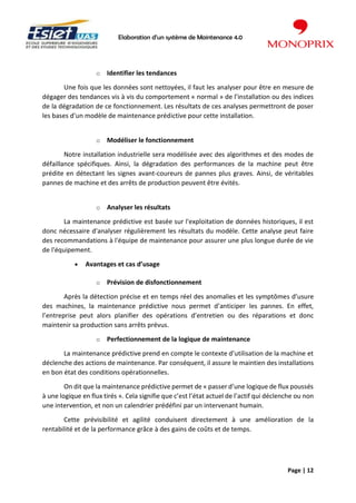 Elaboration d’un système de Maintenance 4.0
Page | 12
o Identifier les tendances
Une fois que les données sont nettoyées, il faut les analyser pour être en mesure de
dégager des tendances vis à vis du comportement « normal » de l’installation ou des indices
de la dégradation de ce fonctionnement. Les résultats de ces analyses permettront de poser
les bases d’un modèle de maintenance prédictive pour cette installation.
o Modéliser le fonctionnement
Notre installation industrielle sera modélisée avec des algorithmes et des modes de
défaillance spécifiques. Ainsi, la dégradation des performances de la machine peut être
prédite en détectant les signes avant-coureurs de pannes plus graves. Ainsi, de véritables
pannes de machine et des arrêts de production peuvent être évités.
o Analyser les résultats
La maintenance prédictive est basée sur l'exploitation de données historiques, il est
donc nécessaire d'analyser régulièrement les résultats du modèle. Cette analyse peut faire
des recommandations à l'équipe de maintenance pour assurer une plus longue durée de vie
de l'équipement.
• Avantages et cas d’usage
o Prévision de disfonctionnement
Après la détection précise et en temps réel des anomalies et les symptômes d’usure
des machines, la maintenance prédictive nous permet d’anticiper les pannes. En effet,
l’entreprise peut alors planifier des opérations d’entretien ou des réparations et donc
maintenir sa production sans arrêts prévus.
o Perfectionnement de la logique de maintenance
La maintenance prédictive prend en compte le contexte d’utilisation de la machine et
déclenche des actions de maintenance. Par conséquent, il assure le maintien des installations
en bon état des conditions opérationnelles.
On dit que la maintenance prédictive permet de « passer d’une logique de flux poussés
à une logique en flux tirés ». Cela signifie que c’est l’état actuel de l’actif qui déclenche ou non
une intervention, et non un calendrier prédéfini par un intervenant humain.
Cette prévisibilité et agilité conduisent directement à une amélioration de la
rentabilité et de la performance grâce à des gains de coûts et de temps.
 