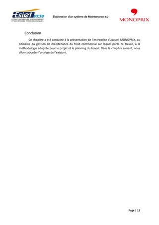 Elaboration d’un système de Maintenance 4.0
Page | 15
Conclusion
Ce chapitre a été consacré à la présentation de l’entreprise d’accueil MONOPRIX, au
domaine du gestion de maintenance du froid commercial sur lequel porte ce travail, à la
méthodologie adoptée pour le projet et le planning du travail. Dans le chapitre suivant, nous
allons aborder l’analyse de l’existant.
 