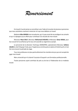 Remerciement
Ce travail n’aurait jamais se concrétiser sans l’aide et le soutien de plusieurs personnes
que nous souhaitons vivement remercier et à qui nous dédions ce travail.
Madame Hiba AMARA mon encadrante, qui n’a pas cessé de me prodiguer ses conseils
et qui n’a épargné aucun effort pour contribuer à la réussite de mon travail.
Monsieur Nizar DALY, Monsieur Mohamed CHOURA et Monsieur Omar KRIAA, pour
leur accueil et la confiance qu’ils nous ont accordé au regard de ce projet.
Le personnel de la direction Technique MONOPRIX, spécialement Monsieur Sofiene
JOUINI le chef d’équipe Froid, pour l’expérience enrichissante et pleine d’intérêt qu’ils m’ont
fait vivre durant la période du stage.
Tous mes professeurs et plus particulièrement les membres de jury qui ont accepté de
juger mon travail.
Mon université qui m’a donné l’occasion d’acquérir une formation professionnelle.
Toutes personnes ayant contribué de près ou de loin à l’élaboration de ce modeste
travail.
 