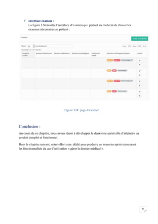92
 Interface examen :
La figure 124 montre l’interface d’examen qui permet au médecin de choisir les
examens nécessaires au patient :
Figure 124: page d’examen
Conclusion :
Au cours du ce chapitre, nous avons réussi à développer le deuxième sprint afin d’atteindre un
produit complet et fonctionnel.
Dans le chapitre suivant, notre effort sera dédié pour produire un nouveau sprint recouvrant
les fonctionnalités du cas d’utilisation « gérer le dossier médical ».
92
 Interface examen :
La figure 124 montre l’interface d’examen qui permet au médecin de choisir les
examens nécessaires au patient :
Figure 124: page d’examen
Conclusion :
Au cours du ce chapitre, nous avons réussi à développer le deuxième sprint afin d’atteindre un
produit complet et fonctionnel.
Dans le chapitre suivant, notre effort sera dédié pour produire un nouveau sprint recouvrant
les fonctionnalités du cas d’utilisation « gérer le dossier médical ».
92
 Interface examen :
La figure 124 montre l’interface d’examen qui permet au médecin de choisir les
examens nécessaires au patient :
Figure 124: page d’examen
Conclusion :
Au cours du ce chapitre, nous avons réussi à développer le deuxième sprint afin d’atteindre un
produit complet et fonctionnel.
Dans le chapitre suivant, notre effort sera dédié pour produire un nouveau sprint recouvrant
les fonctionnalités du cas d’utilisation « gérer le dossier médical ».
 