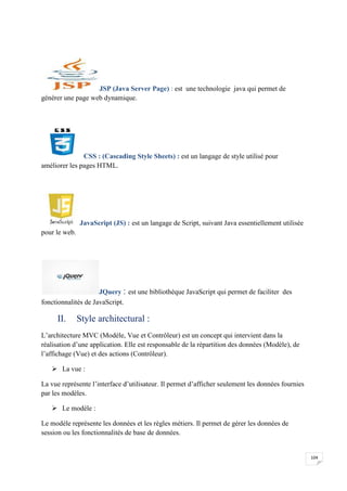 104
JSP (Java Server Page) : est une technologie java qui permet de
générer une page web dynamique.
CSS : (Cascading Style Sheets) : est un langage de style utilisé pour
améliorer les pages HTML.
JavaScript (JS) : est un langage de Script, suivant Java essentiellement utilisée
pour le web.
JQuery : est une bibliothèque JavaScript qui permet de faciliter des
fonctionnalités de JavaScript.
II. Style architectural :
L’architecture MVC (Modèle, Vue et Contrôleur) est un concept qui intervient dans la
réalisation d’une application. Elle est responsable de la répartition des données (Modèle), de
l’affichage (Vue) et des actions (Contrôleur).
 La vue :
La vue représente l’interface d’utilisateur. Il permet d’afficher seulement les données fournies
par les modèles.
 Le modèle :
Le modèle représente les données et les règles métiers. Il permet de gérer les données de
session ou les fonctionnalités de base de données.
104
JSP (Java Server Page) : est une technologie java qui permet de
générer une page web dynamique.
CSS : (Cascading Style Sheets) : est un langage de style utilisé pour
améliorer les pages HTML.
JavaScript (JS) : est un langage de Script, suivant Java essentiellement utilisée
pour le web.
JQuery : est une bibliothèque JavaScript qui permet de faciliter des
fonctionnalités de JavaScript.
II. Style architectural :
L’architecture MVC (Modèle, Vue et Contrôleur) est un concept qui intervient dans la
réalisation d’une application. Elle est responsable de la répartition des données (Modèle), de
l’affichage (Vue) et des actions (Contrôleur).
 La vue :
La vue représente l’interface d’utilisateur. Il permet d’afficher seulement les données fournies
par les modèles.
 Le modèle :
Le modèle représente les données et les règles métiers. Il permet de gérer les données de
session ou les fonctionnalités de base de données.
104
JSP (Java Server Page) : est une technologie java qui permet de
générer une page web dynamique.
CSS : (Cascading Style Sheets) : est un langage de style utilisé pour
améliorer les pages HTML.
JavaScript (JS) : est un langage de Script, suivant Java essentiellement utilisée
pour le web.
JQuery : est une bibliothèque JavaScript qui permet de faciliter des
fonctionnalités de JavaScript.
II. Style architectural :
L’architecture MVC (Modèle, Vue et Contrôleur) est un concept qui intervient dans la
réalisation d’une application. Elle est responsable de la répartition des données (Modèle), de
l’affichage (Vue) et des actions (Contrôleur).
 La vue :
La vue représente l’interface d’utilisateur. Il permet d’afficher seulement les données fournies
par les modèles.
 Le modèle :
Le modèle représente les données et les règles métiers. Il permet de gérer les données de
session ou les fonctionnalités de base de données.
 