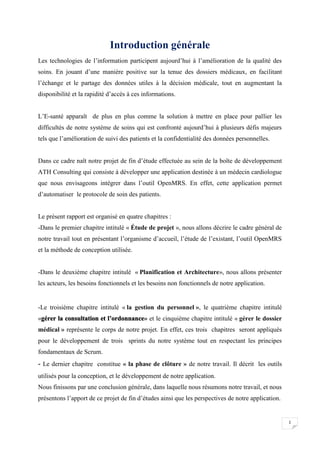 1
Introduction générale
Les technologies de l’information participent aujourd’hui à l’amélioration de la qualité des
soins. En jouant d’une manière positive sur la tenue des dossiers médicaux, en facilitant
l’échange et le partage des données utiles à la décision médicale, tout en augmentant la
disponibilité et la rapidité d’accès à ces informations.
L’E-santé apparaît de plus en plus comme la solution à mettre en place pour pallier les
difficultés de notre système de soins qui est confronté aujourd’hui à plusieurs défis majeurs
tels que l’amélioration de suivi des patients et la confidentialité des données personnelles.
Dans ce cadre naît notre projet de fin d’étude effectuée au sein de la boîte de développement
ATH Consulting qui consiste à développer une application destinée à un médecin cardiologue
que nous envisageons intégrer dans l’outil OpenMRS. En effet, cette application permet
d’automatiser le protocole de soin des patients.
Le présent rapport est organisé en quatre chapitres :
-Dans le premier chapitre intitulé « Étude de projet », nous allons décrire le cadre général de
notre travail tout en présentant l’organisme d’accueil, l’étude de l’existant, l’outil OpenMRS
et la méthode de conception utilisée.
-Dans le deuxième chapitre intitulé « Planification et Architecture», nous allons présenter
les acteurs, les besoins fonctionnels et les besoins non fonctionnels de notre application.
-Le troisième chapitre intitulé « la gestion du personnel », le quatrième chapitre intitulé
«gérer la consultation et l’ordonnance» et le cinquième chapitre intitulé « gérer le dossier
médical » représente le corps de notre projet. En effet, ces trois chapitres seront appliqués
pour le développement de trois sprints du notre système tout en respectant les principes
fondamentaux de Scrum.
- Le dernier chapitre constitue « la phase de clôture » de notre travail. Il décrit les outils
utilisés pour la conception, et le développement de notre application.
Nous finissons par une conclusion générale, dans laquelle nous résumons notre travail, et nous
présentons l’apport de ce projet de fin d’études ainsi que les perspectives de notre application.
 