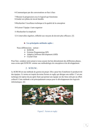 6
6-Communiquer par des conversations en face à face
7-Mesurer la progression avec le logiciel qui fonctionne
8-Garder un rythme de travail durable
9-Rechercher l’excellence technique et la qualité de la conception
10-Laisser l’équipe s’auto-organiser
11-Rechercher la simplicité
12-A intervalles réguliers, réfléchir aux moyens de devenir plus efficaces. [5]
Les principales méthodes agiles :
Nous différencions surtout :
 SCRUM
 Extreme Programming (XP)
 Adaptive Software Development (ASD)
 Crystal Clear
Pour bien conduire notre projet et nous assurer du bon déroulement des différentes phases,
nous avons opté SCRUM comme une méthodologie de conception et du développement.
2. SCRUM :
Le SCRUM est une méthode de gestion de projet .Elle a pour but d’améliorer la productivité
des équipes. Ce terme est inspiré du terme Scrum en rugby qui désigne une mêlée. C’est une
technique de reprise du jeu après faute qui permet une équipe sur des bons rails par un effort
collectif. Cette méthode a été principalement conçue pour le développement des logiciels
informatiques. [6]
Figure2 : Scrum en rugby
 
