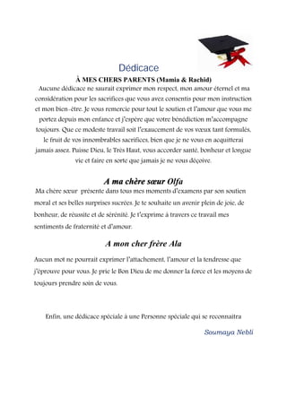Dédicace
À MES CHERS PARENTS (Mamia & Rachid)
Aucune dédicace ne saurait exprimer mon respect, mon amour éternel et ma
considération pour les sacrifices que vous avez consentis pour mon instruction
et mon bien-être. Je vous remercie pour tout le soutien et l’amour que vous me
portez depuis mon enfance et j’espère que votre bénédiction m’accompagne
toujours. Que ce modeste travail soit l’exaucement de vos vœux tant formulés,
le fruit de vos innombrables sacrifices, bien que je ne vous en acquitterai
jamais assez. Puisse Dieu, le Très Haut, vous accorder santé, bonheur et longue
vie et faire en sorte que jamais je ne vous déçoive.
A ma chère sœur Olfa
Ma chère sœur présente dans tous mes moments d’examens par son soutien
moral et ses belles surprises sucrées. Je te souhaite un avenir plein de joie, de
bonheur, de réussite et de sérénité. Je t’exprime à travers ce travail mes
sentiments de fraternité et d’amour.
A mon cher frère Ala
Aucun mot ne pourrait exprimer l’attachement, l’amour et la tendresse que
j’éprouve pour vous. Je prie le Bon Dieu de me donner la force et les moyens de
toujours prendre soin de vous.
Enfin, une dédicace spéciale à une Personne spéciale qui se reconnaitra
Soumaya Nebli
 