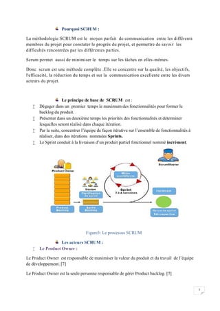 7
Pourquoi SCRUM :
La méthodologie SCRUM est le moyen parfait de communication entre les différents
membres du projet pour constater le progrès du projet, et permettre de savoir les
difficultés rencontrées par les différentes parties.
Scrum permet aussi de minimiser le temps sur les tâches en elles-mêmes.
Donc scrum est une méthode complète .Elle se concentre sur la qualité, les objectifs,
l'efficacité, la réduction du temps et sur la communication excellente entre les divers
acteurs du projet.
Le principe de base de SCRUM est :
 Dégager dans un premier temps le maximum des fonctionnalités pour former le
backlog du produit.
 Présenter dans un deuxième temps les priorités des fonctionnalités et déterminer
lesquelles seront réalisé dans chaque itération.
 Par la suite, concentrer l’équipe de façon itérative sur l’ensemble de fonctionnalités à
réaliser, dans des itérations nommées Sprints.
 Le Sprint conduit à la livraison d’un produit partiel fonctionnel nommé incrément.
Figure3: Le processus SCRUM
Les acteurs SCRUM :
 Le Product Owner :
Le Product Owner est responsable de maximiser la valeur du produit et du travail de l’équipe
de développement. [7]
Le Product Owner est la seule personne responsable de gérer Product backlog. [7]
7
Pourquoi SCRUM :
La méthodologie SCRUM est le moyen parfait de communication entre les différents
membres du projet pour constater le progrès du projet, et permettre de savoir les
difficultés rencontrées par les différentes parties.
Scrum permet aussi de minimiser le temps sur les tâches en elles-mêmes.
Donc scrum est une méthode complète .Elle se concentre sur la qualité, les objectifs,
l'efficacité, la réduction du temps et sur la communication excellente entre les divers
acteurs du projet.
Le principe de base de SCRUM est :
 Dégager dans un premier temps le maximum des fonctionnalités pour former le
backlog du produit.
 Présenter dans un deuxième temps les priorités des fonctionnalités et déterminer
lesquelles seront réalisé dans chaque itération.
 Par la suite, concentrer l’équipe de façon itérative sur l’ensemble de fonctionnalités à
réaliser, dans des itérations nommées Sprints.
 Le Sprint conduit à la livraison d’un produit partiel fonctionnel nommé incrément.
Figure3: Le processus SCRUM
Les acteurs SCRUM :
 Le Product Owner :
Le Product Owner est responsable de maximiser la valeur du produit et du travail de l’équipe
de développement. [7]
Le Product Owner est la seule personne responsable de gérer Product backlog. [7]
7
Pourquoi SCRUM :
La méthodologie SCRUM est le moyen parfait de communication entre les différents
membres du projet pour constater le progrès du projet, et permettre de savoir les
difficultés rencontrées par les différentes parties.
Scrum permet aussi de minimiser le temps sur les tâches en elles-mêmes.
Donc scrum est une méthode complète .Elle se concentre sur la qualité, les objectifs,
l'efficacité, la réduction du temps et sur la communication excellente entre les divers
acteurs du projet.
Le principe de base de SCRUM est :
 Dégager dans un premier temps le maximum des fonctionnalités pour former le
backlog du produit.
 Présenter dans un deuxième temps les priorités des fonctionnalités et déterminer
lesquelles seront réalisé dans chaque itération.
 Par la suite, concentrer l’équipe de façon itérative sur l’ensemble de fonctionnalités à
réaliser, dans des itérations nommées Sprints.
 Le Sprint conduit à la livraison d’un produit partiel fonctionnel nommé incrément.
Figure3: Le processus SCRUM
Les acteurs SCRUM :
 Le Product Owner :
Le Product Owner est responsable de maximiser la valeur du produit et du travail de l’équipe
de développement. [7]
Le Product Owner est la seule personne responsable de gérer Product backlog. [7]
 