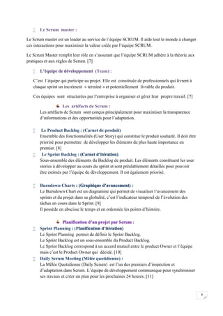 8
 Le Scrum master :
Le Scrum master est un leader au service de l’équipe SCRUM. Il aide tout le monde à changer
ces interactions pour maximiser la valeur créée par l’équipe SCRUM.
Le Scrum Master remplit leur rôle en s’assurant que l’équipe SCRUM adhère à la théorie aux
pratiques et aux règles de Scrum. [7]
 L’équipe de développement (Team) :
C’est l’équipe qui participe au projet. Elle est constituée de professionnels qui livrent à
chaque sprint un incrément « terminé » et potentiellement livrable du produit.
Ces équipes sont structurées par l’entreprise à organiser et gérer leur propre travail. [7]
Les artéfacts de Scrum :
Les artéfacts de Scrum sont conçus principalement pour maximiser la transparence
d’informations et des opportunités pour l’adaptation.
 Le Product Backlog : (Carnet de produit)
Ensemble des fonctionnalités (User Story) qui constitue le produit souhaité. Il doit être
priorisé pour permettre de développer les éléments de plus haute importance en
premier. [8]
 Le Sprint Backlog : (Carnet d’itération)
Sous-ensemble des éléments du Backlog de produit. Les éléments constituent les user
stories à développer au cours du sprint et sont préalablement détaillés pour pouvoir
être estimés par l’équipe de développement. Il est également priorisé.
 Burndown Charts : (Graphique d’avancement) :
Le Burndown Chart est un diagramme qui permet de visualiser l’avancement des
sprints et du projet dans sa globalité, c’est l’indicateur temporel de l’évolution des
tâches en cours dans le Sprint. [9]
Il possède en abscisse le temps et en ordonnée les points d’histoire.
Planification d’un projet par Scrum :
 Sprint Planning : (Planification d’itération)
Le Sprint Planning permet de définir le Sprint Backlog.
Le Sprint Backlog est un sous-ensemble du Product Backlog.
Le Sprint Backlog correspond à un accord mutuel entre le product Owner et l’équipe
mais c’est le Product Owner qui décidé. [10]
 Daily Scrum Meeting (Mêlée quotidienne) :
La Mêlée Quotidienne (Daily Scrum) est l’un des premiers d’inspection et
d’adaptation dans Scrum. L’équipe de développement communique pour synchroniser
ses travaux et créer un plan pour les prochaines 24 heures. [11]
 