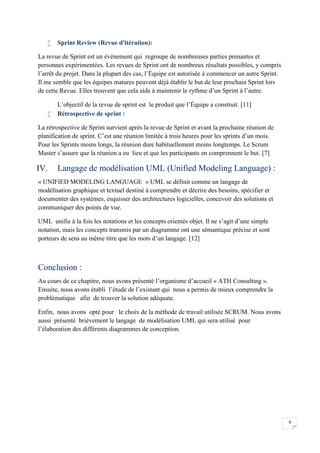 9
 Sprint Review (Revue d'itération):
La revue de Sprint est un évènement qui regroupe de nombreuses parties prenantes et
personnes expérimentées. Les revues de Sprint ont de nombreux résultats possibles, y compris
l’arrêt du projet. Dans la plupart des cas, l’Équipe est autorisée à commencer un autre Sprint.
Il me semble que les équipes matures peuvent déjà établir le but de leur prochain Sprint lors
de cette Revue. Elles trouvent que cela aide à maintenir le rythme d’un Sprint à l’autre.
L’objectif de la revue de sprint est le produit que l’Équipe a construit. [11]
 Rétrospective de sprint :
La rétrospective de Sprint survient après la revue de Sprint et avant la prochaine réunion de
planification de sprint. C’est une réunion limitée à trois heures pour les sprints d’un mois.
Pour les Sprints moins longs, la réunion dure habituellement moins longtemps. Le Scrum
Master s’assure que la réunion a eu lieu et que les participants en comprennent le but. [7]
IV. Langage de modélisation UML (Unified Modeling Language) :
« UNIFIED MODELING LANGUAGE » UML se définit comme un langage de
modélisation graphique et textuel destiné à comprendre et décrire des besoins, spécifier et
documenter des systèmes, esquisser des architectures logicielles, concevoir des solutions et
communiquer des points de vue.
UML unifie à la fois les notations et les concepts orientés objet. Il ne s’agit d’une simple
notation, mais les concepts transmis par un diagramme ont une sémantique précise et sont
porteurs de sens au même titre que les mots d’un langage. [12]
Conclusion :
Au cours de ce chapitre, nous avons présenté l’organisme d’accueil « ATH Consulting ».
Ensuite, nous avons établi l’étude de l’existant qui nous a permis de mieux comprendre la
problématique afin de trouver la solution adéquate.
Enfin, nous avons opté pour le choix de la méthode de travail utilisée SCRUM. Nous avons
aussi présenté brièvement le langage de modélisation UML qui sera utilisé pour
l’élaboration des différents diagrammes de conception.
 