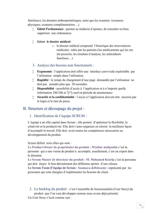 11
familiaux), les données anthropométriques, ainsi que les examens (examens
physiques, examens complémentaires…).
 Gérer l’ordonnance : permet au médecin d’ajouter, de consulter ou bien
supprimer une ordonnance.
 Gérer le dossier médical :
o le dossier médical comprend l’historique des interventions
médicales subis par les patients (les médicaments qui lui ont
été prescrits, les résultats d’analyse, les antécédents
familiaux…)
3. Analyse des besoins non fonctionnels :
 Ergonomie : l’application doit offrir une interface conviviale exploitable par
l’utilisateur simple dans l’utilisation.
 Rapidité : le temps du chargement d’une page demandée par l’utilisateur ne
doit pas prendre plus que 30 secondes.
 Disponibilité : possibilité d’accès à l’application et à n’importe quelle
information 24h/24h et 7j/7j sauf en période de maintenance
 Sécurité et la confidentialité : l’accès à l’application doivent être sécurisé par
le login et le mot de passe.
II. Structure et découpage du projet :
1. Identification de l’équipe SCRUM :
L’équipe a un rôle capital dans Scrum : elle permet d’optimiser la flexibilité, la
créativité et la productivité. Elle doit s’auto-organiser en choisit la meilleure façon
d’accomplir le travail. Elle doit avoir toutes les compétences nécessaires au
développement du produit.
Scrum définit trois rôles qui sont :
Le Product Owner (le propriétaire du produit : M.Izhar mahjoub): c’est la
personne qui a une vision du produit à accomplir, usuellement, c’est un expert dans
le domaine.
Le Scrum Master (le directeur du produit : M. Mohamed Ktari): c’est la personne
qui doit étayer le bon déroulement des différents sprints d’une release.
Le Scrum Team (l’équipe de Scrum : Soumaya &Ibtissem) : représenté par les
personnes qui sont chargées d’implémenter les besoins du client.
2. Le backlog du produit : c’est l’ensemble de fonctionnalités (User Story) du
produit que l’on veut développer comme nous avons déjà présenté.
Un User Story s’écrit comme suit :
 