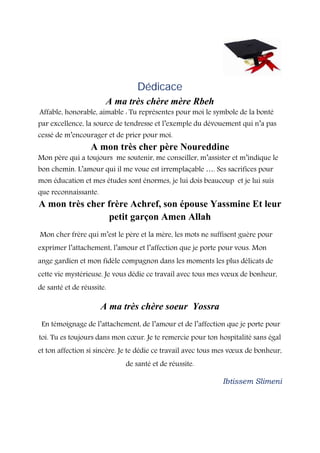 Dédicace
A ma très chère mère Rbeh
Affable, honorable, aimable : Tu représentes pour moi le symbole de la bonté
par excellence, la source de tendresse et l’exemple du dévouement qui n’a pas
cessé de m’encourager et de prier pour moi.
A mon très cher père Noureddine
Mon père qui a toujours me soutenir, me conseiller, m’assister et m’indique le
bon chemin. L’amour qui il me voue est irremplaçable …. Ses sacrifices pour
mon éducation et mes études sont énormes, je lui dois beaucoup et je lui suis
que reconnaissante.
A mon très cher frère Achref, son épouse Yassmine Et leur
petit garçon Amen Allah
Mon cher frère qui m’est le père et la mère, les mots ne suffisent guère pour
exprimer l’attachement, l’amour et l’affection que je porte pour vous. Mon
ange gardien et mon fidèle compagnon dans les moments les plus délicats de
cette vie mystérieuse. Je vous dédie ce travail avec tous mes vœux de bonheur,
de santé et de réussite.
A ma très chère soeur Yossra
En témoignage de l’attachement, de l’amour et de l’affection que je porte pour
toi. Tu es toujours dans mon cœur. Je te remercie pour ton hospitalité sans égal
et ton affection si sincère. Je te dédie ce travail avec tous mes vœux de bonheur,
de santé et de réussite.
Ibtissem Slimeni
 