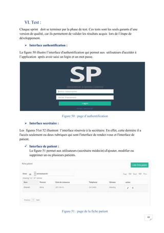 43
VI. Test :
Chaque sprint doit se terminer par la phase de test. Ces tests sont les seuls garants d’une
version de qualité, car ils permettent de valider les résultats acquis lors de l’étape de
développement.
 Interface authentification :
La figure 50 illustre l’interface d'authentification qui permet aux utilisateurs d'accéder à
l’application après avoir saisi un login et un mot passe.
Figure 50 : page d’authentification
 Interface secrétaire :
Les figures 51et 52 illustrent l’interface réservée à la secrétaire. En effet, cette dernière il a
l'accès seulement ou deux rubriques qui sont l'interface de rendez-vous et l'interface de
patient.
 Interface de patient :
La figure 51 permet aux utilisateurs (secrétaire médecin) d'ajouter, modifier ou
supprimer un ou plusieurs patients.
Figure 51 : page de la fiche patient
43
VI. Test :
Chaque sprint doit se terminer par la phase de test. Ces tests sont les seuls garants d’une
version de qualité, car ils permettent de valider les résultats acquis lors de l’étape de
développement.
 Interface authentification :
La figure 50 illustre l’interface d'authentification qui permet aux utilisateurs d'accéder à
l’application après avoir saisi un login et un mot passe.
Figure 50 : page d’authentification
 Interface secrétaire :
Les figures 51et 52 illustrent l’interface réservée à la secrétaire. En effet, cette dernière il a
l'accès seulement ou deux rubriques qui sont l'interface de rendez-vous et l'interface de
patient.
 Interface de patient :
La figure 51 permet aux utilisateurs (secrétaire médecin) d'ajouter, modifier ou
supprimer un ou plusieurs patients.
Figure 51 : page de la fiche patient
43
VI. Test :
Chaque sprint doit se terminer par la phase de test. Ces tests sont les seuls garants d’une
version de qualité, car ils permettent de valider les résultats acquis lors de l’étape de
développement.
 Interface authentification :
La figure 50 illustre l’interface d'authentification qui permet aux utilisateurs d'accéder à
l’application après avoir saisi un login et un mot passe.
Figure 50 : page d’authentification
 Interface secrétaire :
Les figures 51et 52 illustrent l’interface réservée à la secrétaire. En effet, cette dernière il a
l'accès seulement ou deux rubriques qui sont l'interface de rendez-vous et l'interface de
patient.
 Interface de patient :
La figure 51 permet aux utilisateurs (secrétaire médecin) d'ajouter, modifier ou
supprimer un ou plusieurs patients.
Figure 51 : page de la fiche patient
 