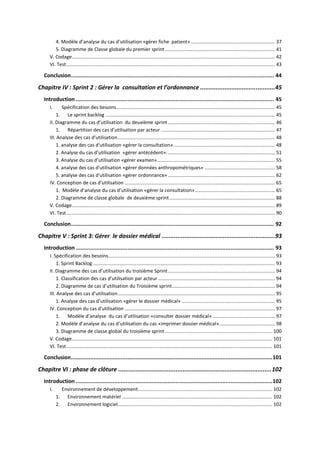 4. Modèle d’analyse du cas d’utilisation «gérer fiche patient» .............................................................. 37
5. Diagramme de Classe globale du premier sprint ................................................................................. 41
V. Codage...................................................................................................................................................... 42
VI. Test.......................................................................................................................................................... 43
Conclusion.............................................................................................................................. 44
Chapitre IV : Sprint 2 : Gérer la consultation et l’ordonnance ...........................................45
Introduction ........................................................................................................................... 45
I. Spécification des besoins..................................................................................................................... 45
1. Le sprint backlog ............................................................................................................................. 45
II. Diagramme du cas d’utilisation du deuxième sprint ............................................................................... 46
1. Répartition des cas d’utilisation par acteur .................................................................................... 47
III. Analyse des cas d'utilisation.................................................................................................................... 48
1. analyse des cas d'utilisation «gérer la consultation»........................................................................... 48
2. Analyse du cas d’utilisation «gérer antécédent»:............................................................................... 51
3. Analyse du cas d’utilisation «gérer examen»....................................................................................... 55
4. analyse des cas d'utilisation «gérer données anthropométriques» .................................................... 58
5. analyse des cas d'utilisation «gérer ordonnance»............................................................................... 62
IV. Conception de cas d'utilisation ............................................................................................................... 65
1. Modèle d’analyse du cas d’utilisation «gérer la consultation»........................................................... 65
2. Diagramme de classe globale de deuxième sprint.............................................................................. 88
V. Codage...................................................................................................................................................... 89
VI. Test.......................................................................................................................................................... 90
Conclusion.............................................................................................................................. 92
Chapitre V : Sprint 3: Gérer le dossier médical .................................................................93
Introduction ........................................................................................................................... 93
I. Spécification des besoins........................................................................................................................... 93
1. Sprint Backlog ...................................................................................................................................... 93
II. Diagramme des cas d’utilisation du troisième Sprint............................................................................... 94
1. Classification des cas d’utilisation par acteur ...................................................................................... 94
2. Diagramme de cas d’utilisation du Troisième sprint............................................................................ 94
III. Analyse des cas d’utilisation.................................................................................................................... 95
1. Analyse des cas d’utilisation «gérer le dossier médical» ..................................................................... 95
IV. Conception du cas d'utilisation ............................................................................................................... 97
1. Modèle d’analyse du cas d’utilisation «consulter dossier médical» .............................................. 97
2. Modèle d’analyse du cas d’utilisation du cas «imprimer dossier médical»......................................... 98
3. Diagramme de classe global du troisième sprint ............................................................................... 100
V. Codage.................................................................................................................................................... 101
VI. Test........................................................................................................................................................ 101
Conclusion.............................................................................................................................101
Chapitre VI : phase de clôture ........................................................................................102
Introduction ..........................................................................................................................102
I. Environnement de développement................................................................................................... 102
1. Environnement matériel ............................................................................................................... 102
2. Environnement logiciel.................................................................................................................. 102
 