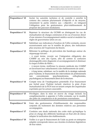 - 10 - REPENSER LE FINANCEMENT DU HANDICAP
POUR ACCOMPAGNER UNE SOCIÉTÉ INCLUSIVE
Proposition n° 10 Inciter les autorités tarifaires et de contrôle à enrichir le
contenu des contrats pluriannuels d’objectifs et de moyens,
notamment la partie relative aux « objectifs » en intégrant
l’obligation pour les gestionnaires pluri-établissements de
proposer des parcours modulaires.
Proposition n° 11 Repenser la structure du GCSMS en distinguant les cas de
mutualisation de charges communes et les cas d’exercice direct
d’une mission d’accompagnement médico-social et moduler les
règles de gouvernance selon ces cas.
Proposition n° 12 Substituer aux indicateurs d’analyse de l’offre existants, encore
excessivement axés sur le nombre de places, des indicateurs
plus soucieux de l’expression du besoin.
Proposition n° 13 Réformer la politique de prévention des handicaps autour du
séquençage suivant :
- à court terme, revenir sur l’intégration obligatoire des
CAMSP au sein des Cpom, afin de contrer la confusion
dommageable entre diagnostic et accompagnement et diminuer
le risque d’effets de filière ;
- à moyen terme, réaffirmer la mission médicale des CAMSP
en favorisant leur rattachement à des établissements de santé ;
- à long terme, substituer, sur le modèle de la stratégie nationale
pour l’autisme, le financement des interventions de professionnels
non conventionnés (psychomotriciens, orthophonistes,
psychologues) au financement direct de la structure.
Proposition n° 14 Compte tenu de l’inadéquation potentielle d’un financement
par forfait pour l’habitat inclusif, réactiver la piste d’une
mutualisation de la PCH tout en tenant compte des inquiétudes
exprimées par les acteurs associatifs.
Proposition n° 15 Privilégier, dans la mise en œuvre du virage inclusif, les
complémentarités à apporter à l’offre existante, sur le modèle
des pôles de compétences et de prestations externalisées.
Proposition n° 16 Faire des gestionnaires d’établissements des responsables
conjoints du traitement des données relatives aux personnes
accompagnées.
Proposition n° 17 Conduire une étude nationale des coûts réels qu'implique la
prise en charge des différents handicaps en Esat afin de mieux
adapter la tarification des établissements.
Proposition n° 18 Veiller à ce que le financement de l’aide au poste en entreprise
adaptée corresponde mieux aux récentes évolutions législatives
de leur statut.
 
