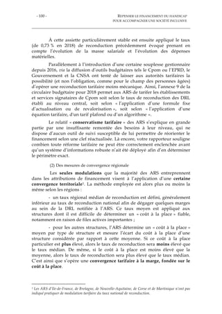- 100 - REPENSER LE FINANCEMENT DU HANDICAP
POUR ACCOMPAGNER UNE SOCIÉTÉ INCLUSIVE
À cette assiette particulièrement stable est ensuite appliqué le taux
(de 0,73 % en 2018) de reconduction précédemment évoqué prenant en
compte l’évolution de la masse salariale et l’évolution des dépenses
matérielles.
Parallèlement à l’introduction d’une certaine souplesse gestionnaire
depuis 2016, via la diffusion d’outils budgétaires tels le Cpom ou l’EPRD, le
Gouvernement et la CNSA ont tenté de laisser aux autorités tarifaires la
possibilité (et non l’obligation, comme pour le champ des personnes âgées)
d’opérer une reconduction tarifaire moins mécanique. Ainsi, l’annexe 9 de la
circulaire budgétaire pour 2018 permet aux ARS de tarifer les établissements
et services signataires de Cpom soit selon le taux de reconduction des DRL
établi au niveau central, soit selon « l’application d’une formule fixe
d’actualisation ou de revalorisation », soit selon « l’application d’une
équation tarifaire, d'un tarif plafond ou d’un algorithme ».
Le relatif « conservatisme tarifaire » des ARS s’explique en grande
partie par une insuffisante remontée des besoins à leur niveau, qui ne
dispose d’aucun outil de suivi susceptible de lui permettre de réorienter le
financement selon une clef réactualisée. Là encore, votre rapporteur souligne
combien toute réforme tarifaire ne peut être correctement enclenchée avant
qu’un système d’informations robuste n’ait été déployé afin d’en déterminer
le périmètre exact.
(2) Des mesures de convergence régionale
Les seules modulations que la majorité des ARS entreprennent
dans les attributions de financement visent à l’application d’une certaine
convergence territoriale1. La méthode employée est alors plus ou moins la
même selon les régions :
- un taux régional médian de reconduction est défini, généralement
inférieur au taux de reconduction national afin de dégager quelques marges
au sein de la DRL notifiée à l’ARS. Ce taux moyen est appliqué aux
structures dont il est difficile de déterminer un « coût à la place » fiable,
notamment en raison de files actives importantes ;
- pour les autres structures, l’ARS détermine un « coût à la place »
moyen par type de structure et mesure l’écart du coût à la place d’une
structure considérée par rapport à cette moyenne. Si ce coût à la place
particulier est plus élevé, alors le taux de reconduction sera moins élevé que
le taux médian. De même, si le coût à la place est moins élevé que la
moyenne, alors le taux de reconduction sera plus élevé que le taux médian.
C’est ainsi que s’opère une convergence tarifaire à la marge, fondée sur le
coût à la place.
1 Les ARS d’Ile-de-France, de Bretagne, de Nouvelle-Aquitaine, de Corse et de Martinique n’ont pas
indiqué pratiquer de modulation tarifaire du taux national de reconduction.
 