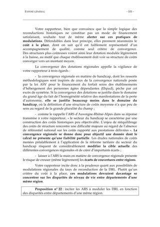 EXPOSÉ GÉNÉRAL - 101 -
Votre rapporteur, bien que convaincu que la simple logique des
reconductions historiques ne constitue pas un mode de financement
satisfaisant, souhaite tout de même alerter sur ces pratiques de
modulations. Défendables dans leur principe, elles prennent néanmoins le
coût à la place, dont on sait qu’il est faiblement représentatif d’un
accompagnement de qualité, comme seul critère de convergence.
Des structures plus coûteuses voient ainsi leur dotation modulée légèrement
à la baisse, au motif que chaque établissement doit voir sa structure de coûts
converger vers un montant moyen.
La convergence des dotations régionales appelle la vigilance de
votre rapporteur à trois égards :
- la convergence régionale en matière de handicap, dont les ressorts
méthodologiques sont inspirés de ceux de la convergence nationale posée
par la loi ASV pour le financement du forfait soins des établissements
d’hébergement des personnes âgées dépendantes (Ehpad), pèche par cet
excès de symétrie. Si la convergence des dotations se justifie dans le domaine
du grand âge du fait de l’homogénéité relative des manifestations de la perte
d’autonomie, elle se justifie beaucoup moins dans le domaine du
handicap, où la définition d’une structure de coûts moyenne n’a que peu de
sens au regard de la grande pluralité du champ ;
- comme le rappelle l’ARS d’Auvergne-Rhône-Alpes dans sa réponse
transmise à votre rapporteur, « le secteur du handicap se caractérise par une
construction des coûts historiques peu objectivable. L’enjeu de rééquilibrage
des coûts de structure rencontre une difficulté majeure au regard de l’absence
de référentiel national sur les coûts rapporté aux prestations délivrées ». La
convergence régionale se donne donc pour objectif une donnée dont le
calcul ne présente qu’une fiabilité partielle. Les études nationales de coûts
menées préalablement à l’application de la réforme tarifaire du secteur du
handicap risquent de considérablement modifier la cible actuelle des
différentes convergences régionales et de créer d’importants écarts ;
- laisser à l’ARS la main en matière de convergence régionale présente
le risque de creuser (même légèrement) les écarts de couvertures entre régions.
Votre rapporteur incite donc à la prudence quant aux possibilités de
modulations régionales du taux de reconduction de la DRL. Plutôt qu’un
critère du coût à la place, ces modulations devraient davantage se
concentrer sur les disparités de niveau de vie entre départements d’une
même région.
Proposition n° 22 : inciter les ARS à moduler les DRL en fonction
des disparités entre départements d’une même région.
 