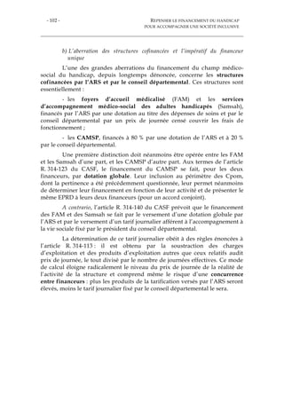 - 102 - REPENSER LE FINANCEMENT DU HANDICAP
POUR ACCOMPAGNER UNE SOCIÉTÉ INCLUSIVE
b) L’aberration des structures cofinancées et l’impératif du financeur
unique
L’une des grandes aberrations du financement du champ médico-
social du handicap, depuis longtemps dénoncée, concerne les structures
cofinancées par l’ARS et par le conseil départemental. Ces structures sont
essentiellement :
- les foyers d’accueil médicalisé (FAM) et les services
d’accompagnement médico-social des adultes handicapés (Samsah),
financés par l’ARS par une dotation au titre des dépenses de soins et par le
conseil départemental par un prix de journée censé couvrir les frais de
fonctionnement ;
- les CAMSP, financés à 80 % par une dotation de l’ARS et à 20 %
par le conseil départemental.
Une première distinction doit néanmoins être opérée entre les FAM
et les Samsah d’une part, et les CAMSP d’autre part. Aux termes de l’article
R. 314-123 du CASF, le financement du CAMSP se fait, pour les deux
financeurs, par dotation globale. Leur inclusion au périmètre des Cpom,
dont la pertinence a été précédemment questionnée, leur permet néanmoins
de déterminer leur financement en fonction de leur activité et de présenter le
même EPRD à leurs deux financeurs (pour un accord conjoint).
A contrario, l’article R. 314-140 du CASF prévoit que le financement
des FAM et des Samsah se fait par le versement d’une dotation globale par
l’ARS et par le versement d’un tarif journalier afférent à l’accompagnement à
la vie sociale fixé par le président du conseil départemental.
La détermination de ce tarif journalier obéit à des règles énoncées à
l’article R. 314-113 : il est obtenu par la soustraction des charges
d’exploitation et des produits d’exploitation autres que ceux relatifs audit
prix de journée, le tout divisé par le nombre de journées effectives. Ce mode
de calcul éloigne radicalement le niveau du prix de journée de la réalité de
l’activité de la structure et comprend même le risque d’une concurrence
entre financeurs : plus les produits de la tarification versés par l’ARS seront
élevés, moins le tarif journalier fixé par le conseil départemental le sera.
 